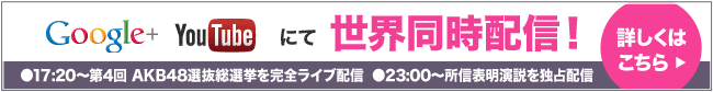 Google+ YouTube にて世界同時配信！ ●17:20～第4回 AKB48選抜総選挙を完全ライブ配信●23:00～所信表明演説を独占配信 詳しくはこちら