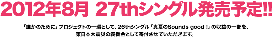 2012年8月 27thシングル 発売予定!! 「誰かのために」プロジェクトの一環として、26thシングル「真夏のSounds good!」の収益の一部を、東日本大震災の義援金として寄付させていただきます。