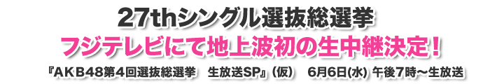 27thシングル選抜総選挙 フジテレビにて地上波初の生中継決定！ 『AKB48第4回選抜総選挙　生放送SP』（仮） 6月6日(水) 午後7時～生放送