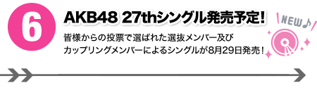 ６．AKB48 27thシングル発売予定！ 皆様からの投票で選ばれた選抜メンバー及びカップリングメンバーによるシングルが8月29日発売！