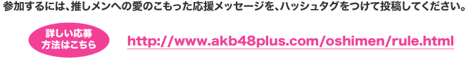 参加するには、推しメンへの愛のこもった応援メッセージを、ハッシュタグをつけて投稿してください。詳しい応募方法はこちら http://www.akb48plus.com/oshimen/rule.html