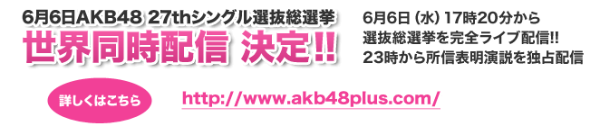 6月6日AKB48 27thシングル選抜総選挙 世界同時配信 決定!! 6月6日（水）17時20分から選抜総選挙を完全ライブ配信!! 23時から所信表明演説を独占配信 詳しくはこちら http://www.akb48plus.com