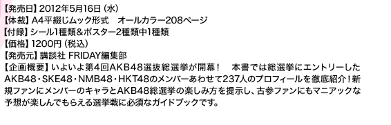 【発売日】2012年5月16日（水） 【体裁】A4平綴じムック形式　オールカラー208ページ 【付録】シール1種類＆ポスター2種類中1種類 【価格】1200円（税込） 【発売元】講談社 FRIDAY編集部 【企画概要】いよいよ第4回AKB48選抜総選挙が開幕！　本書では総選挙にエントリーしたAKB48・SKE48・NMB48・HKT48のメンバーあわせて237人のプロフィールを徹底紹介！新規ファンにメンバーのキャラとAKB48総選挙の楽しみ方を提示し、古参ファンにもマニアックな予想が楽しんでもらえる選挙戦に必須なガイドブックです。