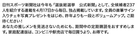 日刊スポーツ新聞社は今年も「選抜総選挙　公式新聞」として、全候補者237人を紹介する連載を４月17日から毎日、独占掲載しています。全員の直筆サイン入りチェキ写真プレゼントをはじめ、昨年よりも一段とボリュームアップ。ご期待ください！ あなたの推しメンを見逃さないためにも、期間中の定期購読をおすすめします。家庭配達版は、コンビニや駅売店で毎日買うより、お得です。