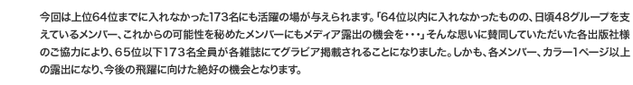 今回は上位64位までに入れなかった173名にも活躍の場が与えられます。「64位以内に入れなかったものの、日頃48グループを支えているメンバー、これからの可能性を秘めたメンバーにもメディア露出の機会を・・・」そんな思いに賛同していただいた各出版社様のご協力により、６５位以下１７３名全員が各雑誌にてグラビア掲載されることになりました。しかも、各メンバー、カラー１ページ以上の露出になり、今後の飛躍に向けた絶好の機会となります。