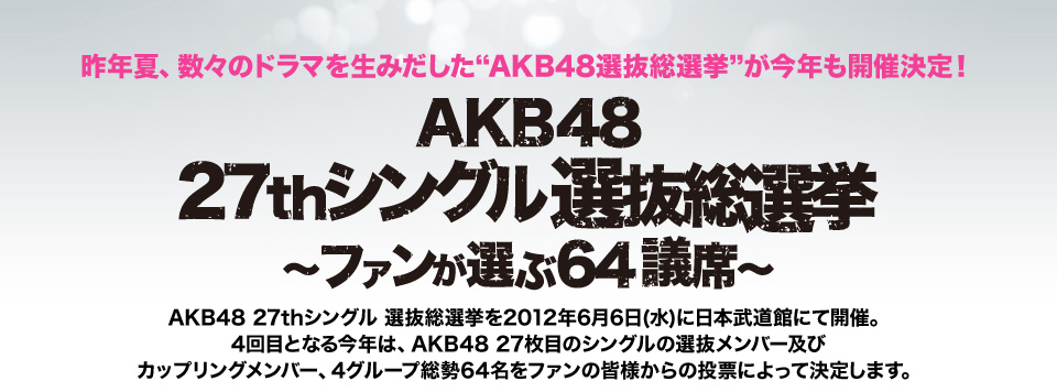 昨年夏、数々のドラマを生みだした“AKB48選抜総選挙”が今年も開催決定！AKB48 27thシングル 選抜総選挙～ファンが選ぶ64議席～
AKB48 27thシングル 選抜総選挙を2012年6月6日(水)に日本武道館にて開催。4回目となる今年は、AKB48 27枚目のシングルの選抜メンバー及びカップリングメンバー、4グループ総勢64名をファンの皆様からの投票によって決定します。