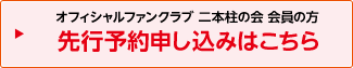 オフィシャルファンクラブ 二本柱の会 会員の方 先行予約申し込みはこちら