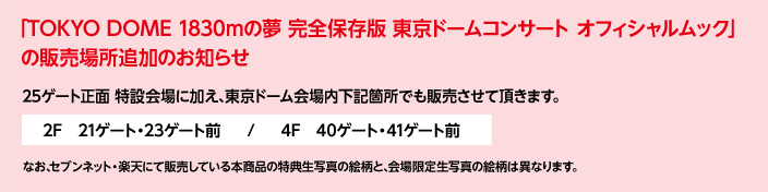 「TOKYO DOME 1830mの夢 完全保存版 東京ドームコンサート オフィシャルムック」の販売場所追加のお知らせ
25ゲート正面 特設会場に加え､東京ドーム会場内下記箇所でも販売させて頂きます。
2F　21ゲート・23ゲート前  /  4F　40ゲート・41ゲート前
なお､セブンネット・楽天にて販売している本商品の特典生写真の絵柄と､会場限定生写真の絵柄は異なります。