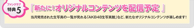 ファンクラブ特典5：『 新たに！オリジナルコンテンツを配信予定 』 当月発売された生写真の一覧が見れる「AKB48生写真館」など、新たなオリジナルコンテンツが楽しめます！