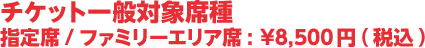 チケット一般対象席種　指定席/ファミリーエリア席:¥8,500円(税込)