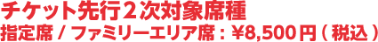 チケット先行2次対象席種　指定席/ファミリーエリア席:¥8,500円(税込)