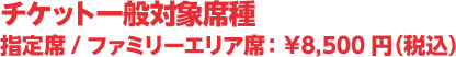 チケット一般対象席種 指定席/ファミリーエリア席 8,500円（税込）