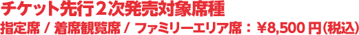 チケット先行2次発売対象席種 指定席/ファミリーエリア席 8,500円（税込）