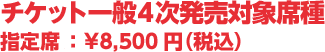 チケット一般4次発売対象席種　指定席:¥8,500円(税込)