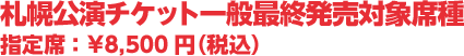 札幌公演チケット一般最終発売対象席種 指定席 :¥8,500円(税込)