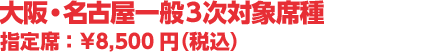 大阪・名古屋一般3次発売対象席種 指定席 :¥8,500円(税込)