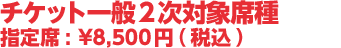 チケット一般2次発売対象席種 指定席 :¥8,500円(税込)