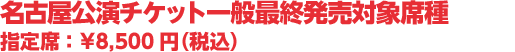 名古屋公演チケット一般最終発売対象席種 指定席 :¥8,500円(税込)