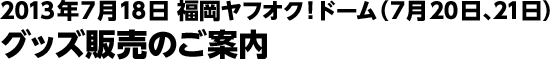 2013年7月18日 福岡ヤフオク！ドーム(7月20日、21日) グッズ販売のご案内