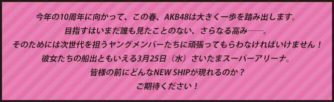 今年の10周年に向かって、この春、AKB48は大きく一歩を踏み出します。目指すはいまだ誰も見たことのない、さらなる高み――。そのためには次世代を担うヤングメンバーたちに頑張ってもらわなければいけません！彼女たちの船出ともいえる3月25日（水）さいたまスーパーアリーナ。皆様の前にどんなNEW SHIPが現れるのか？ご期待ください！