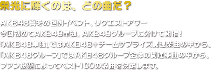 栄光に輝くのは、どの曲だ？AKB48真冬の恒例イベント、リクエストアワー。今回初めてAKBグループ、AKB単独に分けて開催いたします。「AKB48グループ」ではAKB48プロジェクト関連楽曲の中から、
「AKB48単独」ではAKB48+チームサプライズ関連楽曲の中から、ファン投票によって1位の楽曲を決定いたします。