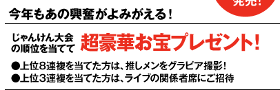 今年もあの興奮がよみがえる！
じゃんけん大会の順位を当てて超豪華お宝プレゼント！
●上位８連複を当てた方は、推しメンをグラビア撮影！ 
●上位３連複を当てた方は、ライブの関係者席にご招待