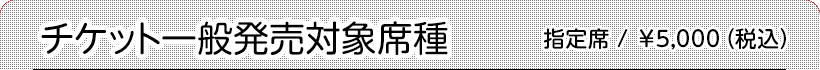 チケット一般対象席種 指定席:¥5,000(税込)