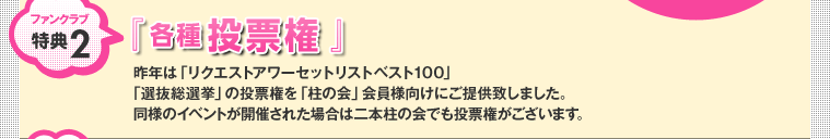 ファンクラブ特典2：『 各種投票権 』 昨年は「リクエストアワーセットリストベスト100」「選抜総選挙」の投票権を「柱の会」会員様向けにご提供致しました。同様のイベントが開催された場合は二本柱の会でも投票権がございます。