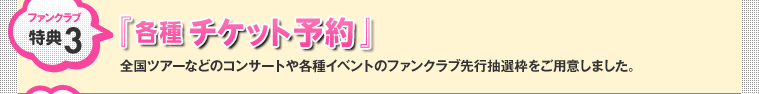 ファンクラブ特典3：『 各種チケット予約 』 全国ツアーなどのコンサートや各種イベントのファンクラブ先行抽選枠をご用意しました。