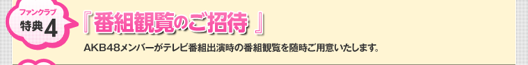 ファンクラブ特典4：『 番組観覧のご招待 』 AKB48メンバーがテレビ番組出演時の番組観覧を随時ご用意いたします。