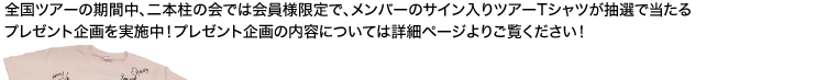 全国ツアーの期間中、二本柱の会では会員様限定で、メンバーのサイン入りツアーTシャツが抽選で当たるプレゼント企画を実施中！プレゼント企画の内容については詳細ページよりご覧ください！