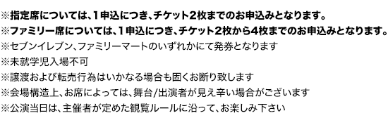 ※指定席については、1申込につき、チケット2枚までのお申込みとなります。
※ファミリー席については、1申込につき、チケット2枚から4枚までのお申込みとなります。
		※セブンイレブン、ファミリーマートのいずれかにて発券となります
		※譲渡および転売行為はいかなる場合も固くお断り致します
		※未就学児入場不可
		※会場構造上、お席によっては、舞台/出演者が見え辛い場合がございます。
		※公演当日は、主催者が定めた観覧ルールに沿って、お楽しみ下さい。