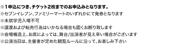 ※指定席については、1申込につき、チケット2枚までのお申込みとなります。

		※セブンイレブン、ファミリーマートのいずれかにて発券となります
		※譲渡および転売行為はいかなる場合も固くお断り致します
		※未就学児入場不可
		※会場構造上、お席によっては、舞台/出演者が見え辛い場合がございます。
		※公演当日は、主催者が定めた観覧ルールに沿って、お楽しみ下さい。