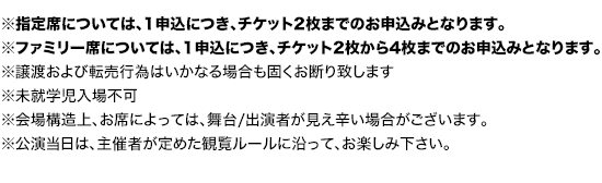 ※指定席については、1申込につき、チケット2枚までのお申込みとなります。
※ファミリー席については、1申込につき、チケット2枚から4枚までのお申込みとなります。
		※セブンイレブン、ファミリーマートのいずれかにて発券となります
		※譲渡および転売行為はいかなる場合も固くお断り致します
		※未就学児入場不可
		※会場構造上、お席によっては、舞台/出演者が見え辛い場合がございます。
		※公演当日は、主催者が定めた観覧ルールに沿って、お楽しみ下さい。