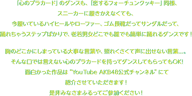 「心のプラカード」のダンス­も、「恋するフォーチュンクッキー」同様、スニーカーに履きかえなくても、今履いているハイヒールやローファー、ゴム長靴だってサン­ダルだって、踊れちゃうステップばかりで、老若男女どこでも誰でも簡単に踊れるダンス­です！胸のどこかにしまっている大事な言葉や、照れくさくて声に出せない言葉­...。そんな口では言えない心のプラカードを持ってダンスしてもらってもOK!面白かった作品は“Youtube AKB48公式チャンネル”にて紹介させていただきます！是非みなさまふるってご参加ください！