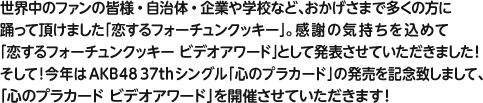 世界中のファンの皆様・自治体・企業や学校など、おかげさまで多くの方に踊って頂けました「恋するフォーチュンクッキー」。感謝の気持ちを込めて“恋するフォーチュンクッキーアワード”として発表させていただきました！そして！今年はAKB48 37th「心のプラカード」の発売を記念致しまして、「心のプラカード ビデオアワード」を開催させていただきます！