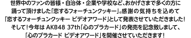 世界中のファンの皆様・自治体・企業や学校など、おかげさまで多くの方に踊って頂けました「恋するフォーチュンクッキー」。感謝の気持ちを込めて“恋するフォーチュンクッキーアワード”として発表させていただきました！そして！今年はAKB48 37th「心のプラカード」の発売を記念致しまして、「心のプラカード ビデオアワード」を開催させていただきます！