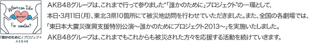 ＡＫＢ４８グループは、これまで行って参りました“「誰かのために」プロジェクト”の一環として、本日・３月１１日（月）、東北３県１０箇所にて被災地訪問を行わせていただきました。また、全国の各劇場では、「東日本大震災復興支援特別公演～誰かのためにプロジェクト２０１３～」を実施いたしました。ＡＫＢ４８グループは、これまでもこれからも被災された方々を応援する活動を続けていきます。