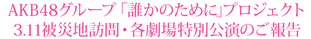 AKB48グループ“「誰かのために」”プロジェクト”3・11被災地訪問・各劇場特別公演のご報告